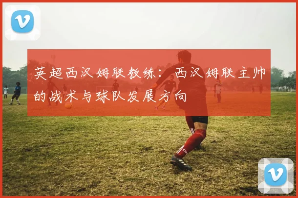 英超西汉姆联教练：西汉姆联主帅的战术与球队发展方向