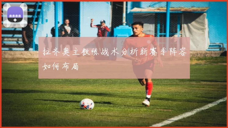 拉齐奥主教练战术分析新赛季阵容如何布局